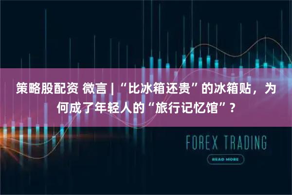 策略股配资 微言 | “比冰箱还贵”的冰箱贴，为何成了年轻人的“旅行记忆馆”？