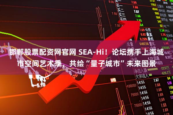 邯郸股票配资网官网 SEA-Hi！论坛携手上海城市空间艺术季，共绘“量子城市”未来图景