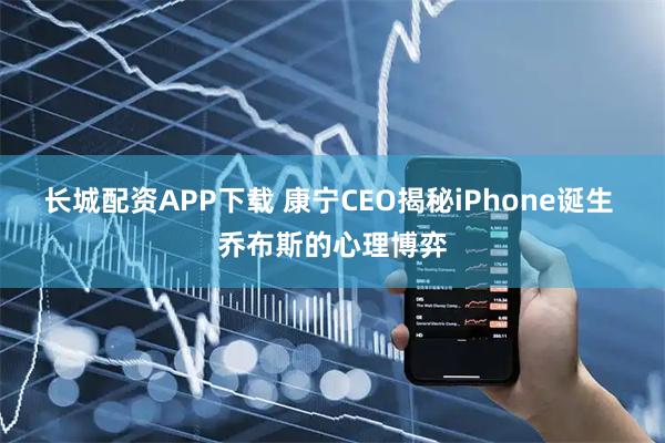 长城配资APP下载 康宁CEO揭秘iPhone诞生 乔布斯的心理博弈