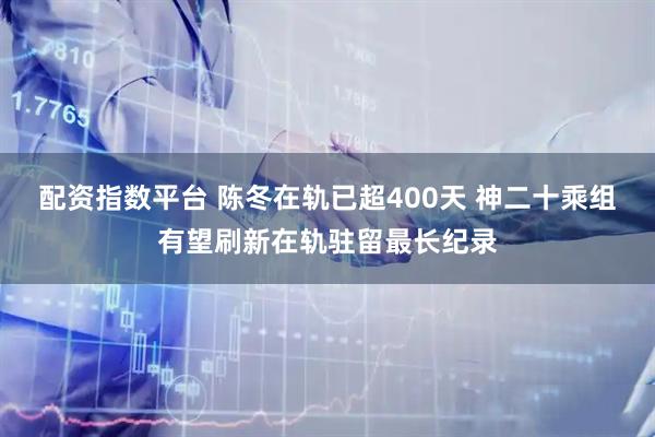 配资指数平台 陈冬在轨已超400天 神二十乘组有望刷新在轨驻留最长纪录