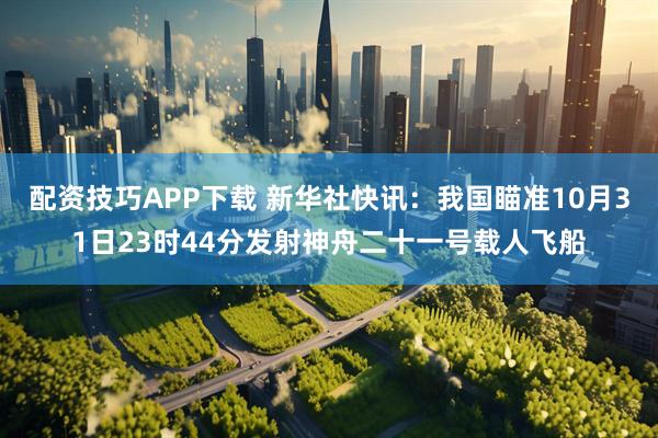 配资技巧APP下载 新华社快讯：我国瞄准10月31日23时44分发射神舟二十一号载人飞船