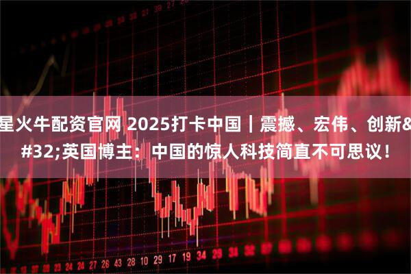 星火牛配资官网 2025打卡中国｜震撼、宏伟、创新 英国博主：中国的惊人科技简直不可思议！