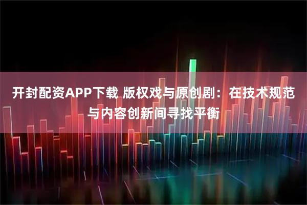 开封配资APP下载 版权戏与原创剧：在技术规范与内容创新间寻找平衡