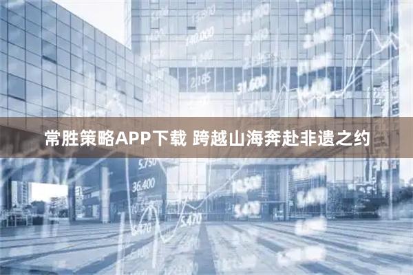 常胜策略APP下载 跨越山海奔赴非遗之约