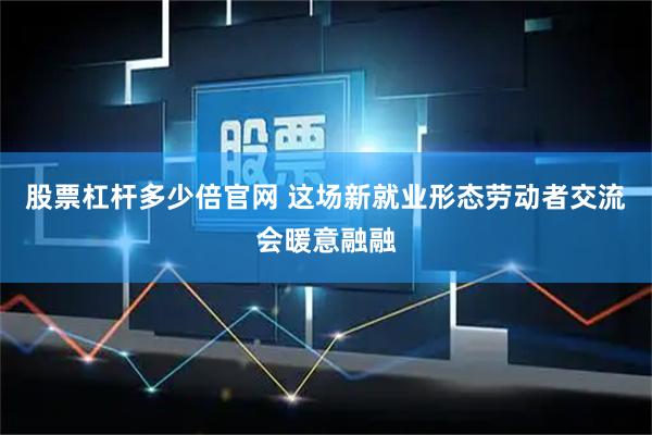 股票杠杆多少倍官网 这场新就业形态劳动者交流会暖意融融