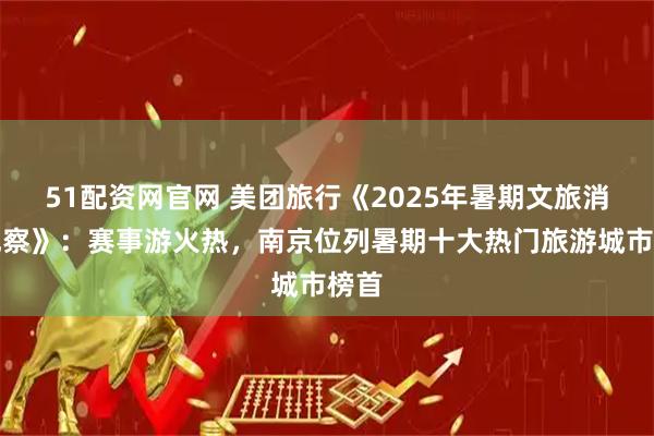 51配资网官网 美团旅行《2025年暑期文旅消费观察》：赛事游火热，南京位列暑期十大热门旅游城市榜首