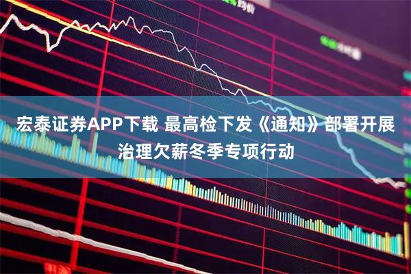 宏泰证券APP下载 最高检下发《通知》部署开展治理欠薪冬季专项行动
