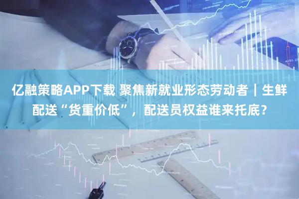 亿融策略APP下载 聚焦新就业形态劳动者｜生鲜配送“货重价低”，配送员权益谁来托底？