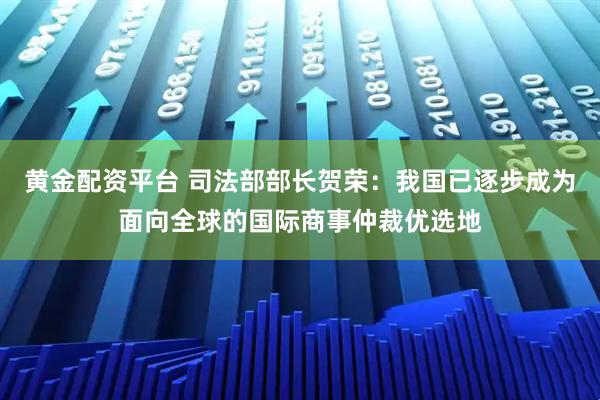 黄金配资平台 司法部部长贺荣：我国已逐步成为面向全球的国际商事仲裁优选地