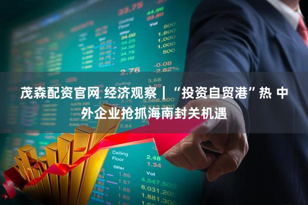 茂森配资官网 经济观察｜“投资自贸港”热 中外企业抢抓海南封关机遇