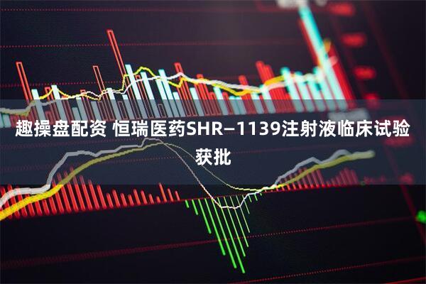 趣操盘配资 恒瑞医药SHR—1139注射液临床试验获批