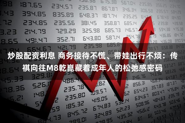 炒股配资利息 商务接待不慌、带娃出行不烦：传祺向往M8乾崑藏着成年人的松弛感密码
