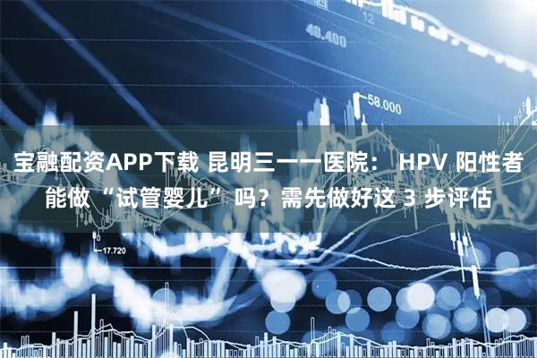 宝融配资APP下载 昆明三一一医院： HPV 阳性者能做 “试管婴儿” 吗？需先做好这 3 步评估
