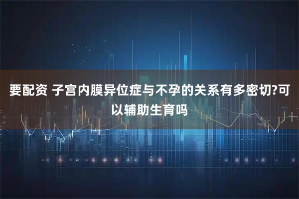 要配资 子宫内膜异位症与不孕的关系有多密切?可以辅助生育吗