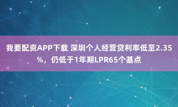 我要配资APP下载 深圳个人经营贷利率低至2.35%，仍低于1年期LPR65个基点