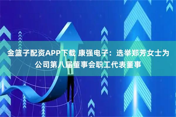 金篮子配资APP下载 康强电子：选举郑芳女士为公司第八届董事会职工代表董事