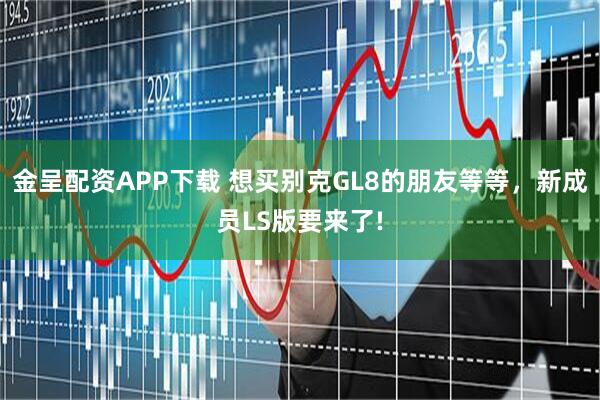 金呈配资APP下载 想买别克GL8的朋友等等，新成员LS版要来了!
