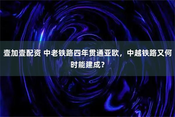 壹加壹配资 中老铁路四年贯通亚欧，中越铁路又何时能建成？