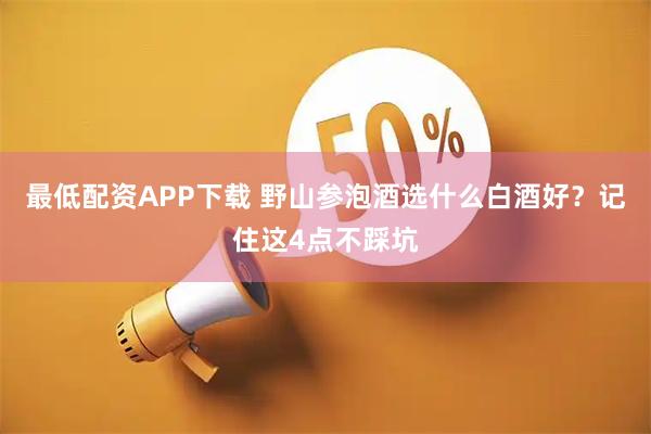 最低配资APP下载 野山参泡酒选什么白酒好？记住这4点不踩坑