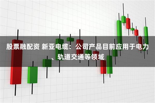 股票融配资 新亚电缆：公司产品目前应用于电力、轨道交通等领域