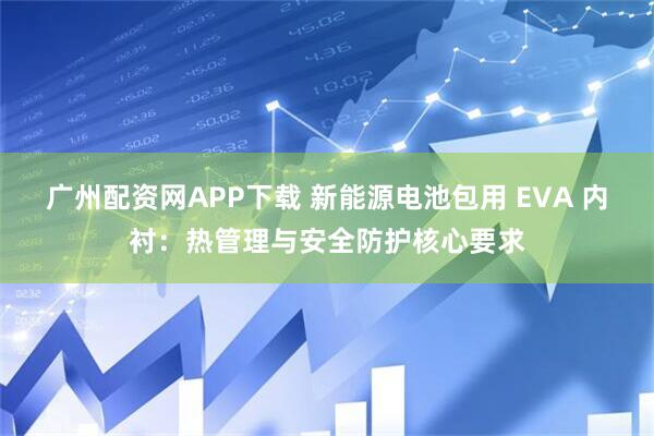 广州配资网APP下载 新能源电池包用 EVA 内衬：热管理与安全防护核心要求