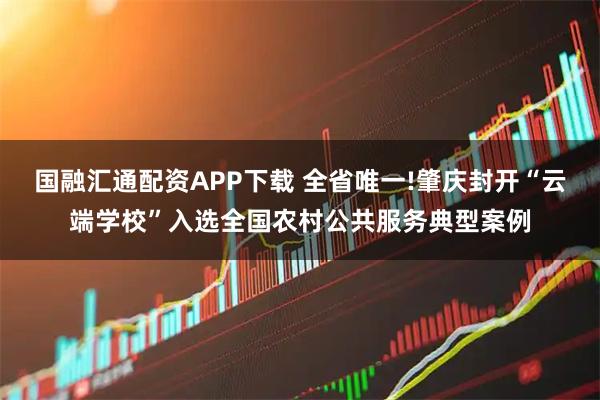 国融汇通配资APP下载 全省唯一!肇庆封开“云端学校”入选全国农村公共服务典型案例