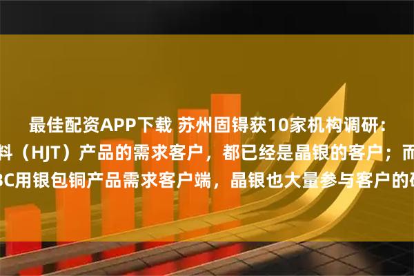 最佳配资APP下载 苏州固锝获10家机构调研：国内外低温异质结浆料（HJT）产品的需求客户，都已经是晶银的客户；而TOPCON和TBC用银包铜产品需求客户端，晶银也大量参与客户的研发，形成量产为期不远（附调研问答）
