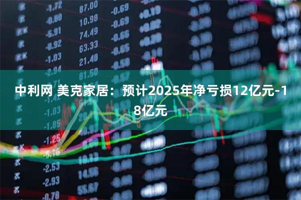 中利网 美克家居：预计2025年净亏损12亿元-18亿元