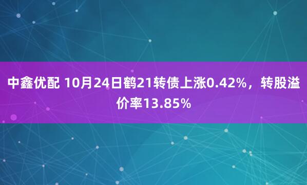 中鑫优配 10月24日鹤21转债上涨0.42%,转股溢价率13.85%