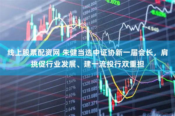 线上股票配资网 朱健当选中证协新一届会长，肩挑促行业发展、建一流投行双重担