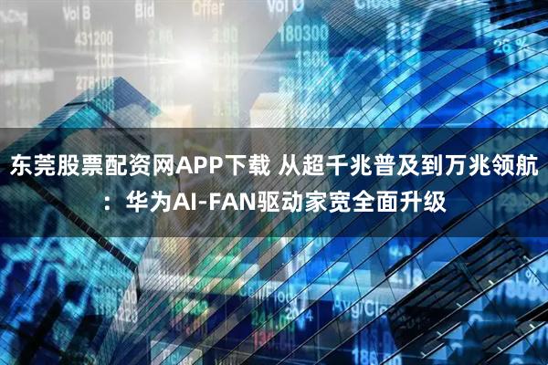 东莞股票配资网APP下载 从超千兆普及到万兆领航：华为AI-FAN驱动家宽全面升级