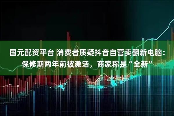 国元配资平台 消费者质疑抖音自营卖翻新电脑：保修期两年前被激活，商家称是“全新”
