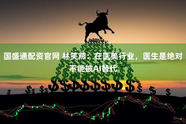 国盛通配资官网 林笑燕：在医美行业，医生是绝对不能被AI替代