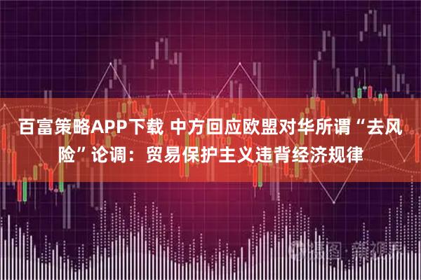 百富策略APP下载 中方回应欧盟对华所谓“去风险”论调：贸易保护主义违背经济规律